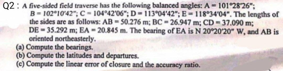 Q2: A five-sided field traverse has the following balanced angles: A = 101°28′26";
B=102°10'42"; C = 104°42'06"; D=113°04'42"; E= 118°34'04". The lengths of
the sides are as follows: AB = 50.276 m; BC= 26.947 m; CD = 37.090 m;
DE=35.292 m; EA = 20.845 m. The bearing of EA is N 20°20'20" W, and AB is
oriented northeasterly.
(a) Compute the bearings.
(b) Compute the latitudes and departures.
(c) Compute the linear error of closure and the accuracy ratio.