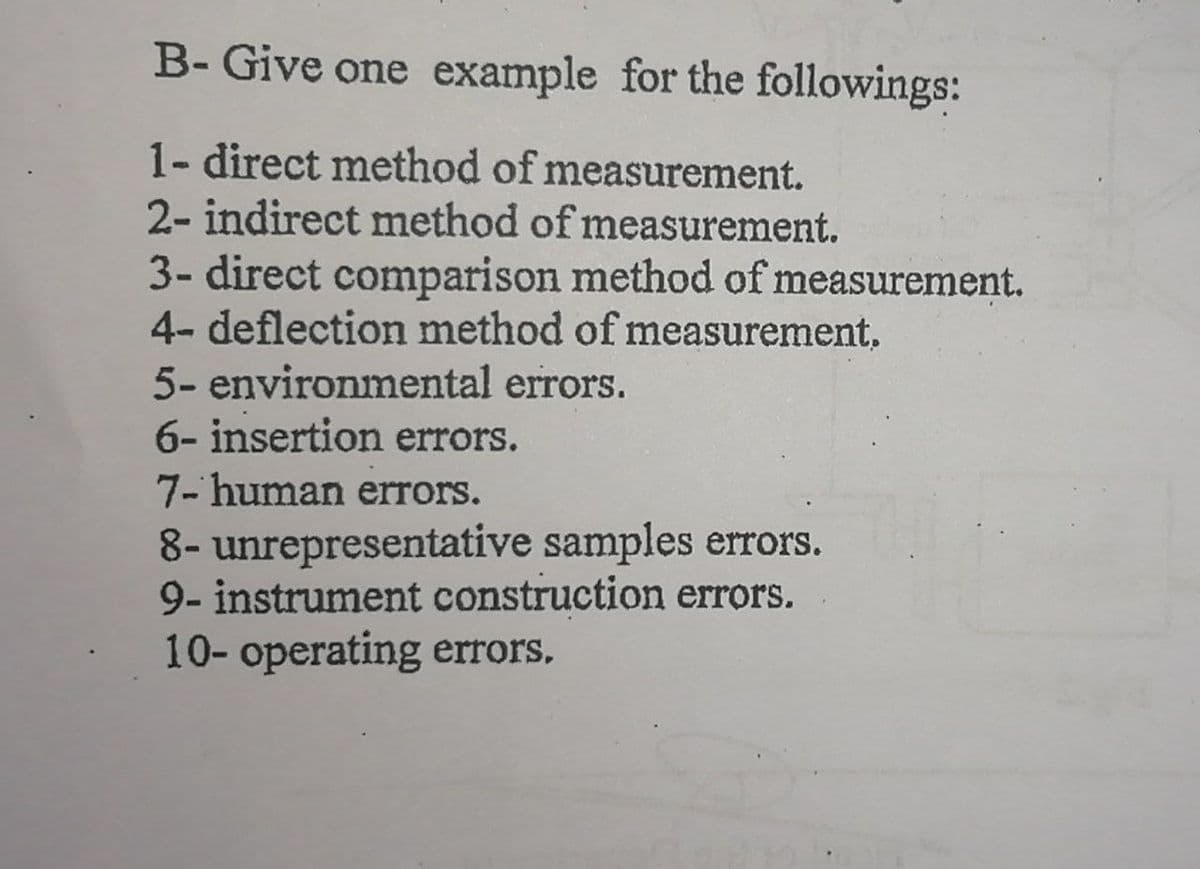 B- Give one example for the followings:
1- direct method of measurement.
2- indirect method of measurement.
3- direct comparison method of measurement.
4- deflection method of measurement.
5- environmental errors.
6- insertion errors.
7- human errors.
8- unrepresentative samples errors.
9- instrument construction errors.
10- operating errors.
