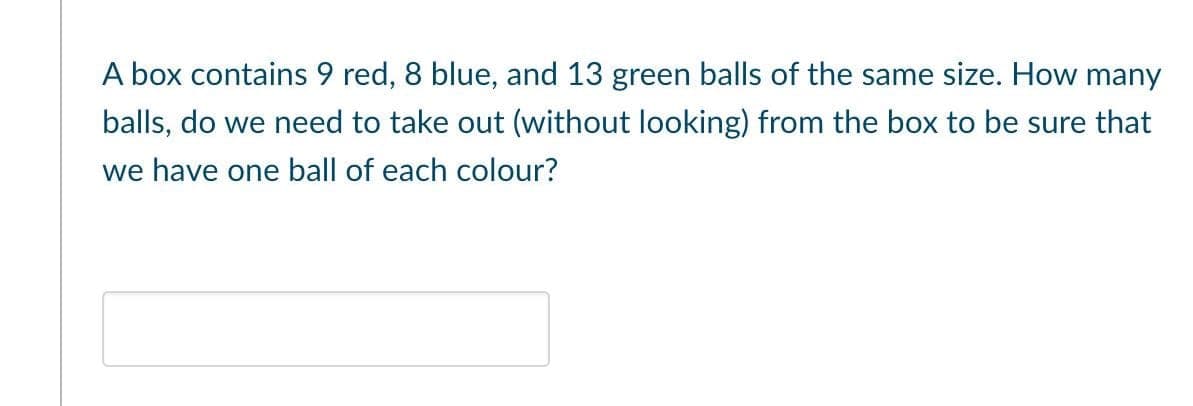 A box contains 9 red, 8 blue, and 13 green balls of the same size. How many
balls, do we need to take out (without looking) from the box to be sure that
we have one ball of each colour?