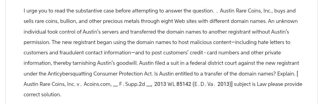 I urge you to read the substantive case before attempting to answer the question.. Austin Rare Coins, Inc., buys and
sells rare coins, bullion, and other precious metals through eight Web sites with different domain names. An unknown
individual took control of Austin's servers and transferred the domain names to another registrant without Austin's
permission. The new registrant began using the domain names to host malicious content-including hate letters to
customers and fraudulent contact information-and to post customers' credit-card numbers and other private
information, thereby tarnishing Austin's goodwill. Austin filed a suit in a federal district court against the new registrant
under the Anticybersquatting Consumer Protection Act. Is Austin entitled to a transfer of the domain names? Explain. [
Austin Rare Coins, Inc. v. Acoins.com, _F. Supp. 2d 2013 WL 85142 (E. D. Va. 2013)] subject is Law please provide
correct solution.
1