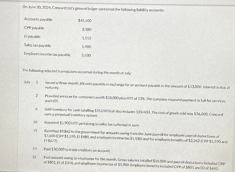 On June 30, 2024, Concord Ltd's general ledger contained the following liability accounts:
Accounts payable
CPP payable
$45,500
3,180
El payable
1,152
Sales tax payable
5,900
Employee income tax payable
5,530
The following selected transactions occurred during the month of July:
July
1
2
6
Issued a three-month, 6% note payable in exchange for an account payable in the amount of $13,000. Interest is due at
maturity.
Provided services for customers worth $18,000 plus HST of 13%. The company received payment in full for services
and HST.
Sold inventory for cash totalling $35,030 that also includes 13% HST. The cost of goods sold was $26,000. Concord
uses a perpetual inventory system.
10
Remitted $5,900 HST pertaining to sales tax collected in June.
15
Remitted $9,862 to the government for amounts owing from the June payroll for employee payroll deductions of
$7,600 (CPP $1,590, El $480, and employee income tax $5,530) and for employee benefits of $2,262 (CPP $1,590 and
El $672).
24
Paid $30,000 to trade creditors on account.
31
Paid amount owing to employees for the month. Gross salaries totalled $16,000 and payroll deductions included CPP
of $801, El of $316, and employee income tax of $5,900. Employee benefits included CPP of $801 and El of $442.