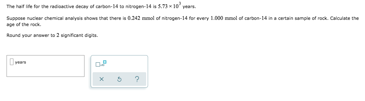 The half life for the radioactive decay of carbon-14 to nitrogen-14 is 5.73 x 10° years.
Suppose nuclear chemical analysis shows that there is 0.242 mmol of nitrogen-14 for every 1.000 mmol of carbon-14 in a certain sample of rock. Calculate the
age of the rock.
Round your answer to 2 significant digits.
