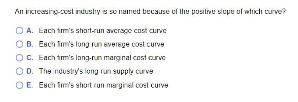 An increasing-cost industry is so named because of the positive slope of which curve?
A. Each firm's short-run average cost curve
B. Each firm's long-run average cost curve
C. Each firm's long-run marginal cost curve
D. The industry's long-run supply curve
O E. Each firm's short-run marginal cost curve
