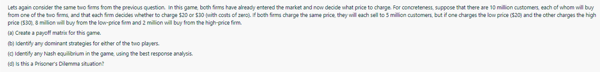 Lets again consider the same two firms from the previous question. In this game, both firms have already entered the market and now decide what price to charge. For concreteness, suppose that there are 10 million customers, each of whom will buy
from one of the two firms, and that each firm decides whether to charge $20 or $30 (with costs of zero). If both firms charge the same price, they will each sell to 5 million customers, but if one charges the low price ($20) and the other charges the high
price ($30), 8 million will buy from the low-price firm and 2 million will buy from the high-price firm.
(a) Create a payoff matrix for this game.
(b) Identify any dominant strategies for either of the two players.
(C) Identify any Nash equilibrium in the game, using the best response analysis.
(d) Is this a Prisoner's Dilemma situation?
