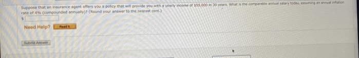 Suppose that an insurance agent offers you a policy that will provide you with a yearly income of $55,000 in 30 years. What is the comparable annual salary today, assuming an annual nation
rate of 4% (compounded annually)? (Round your answer to the nearest cent.)
Need Help?
Subme Anwer
Pasdit