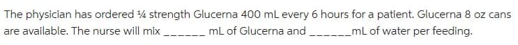 The physician has ordered 4 strength Glucerna 400 mL every 6 hours for a patient. Glucerna 8 oz cans
are available. The nurse will mix _ -_ mL of Glucerna and _mL of water per feeding.
