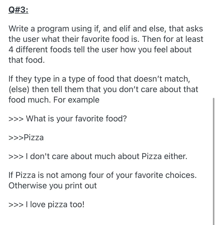 Q#3:
Write a program using if, and elif and else, that asks
the user what their favorite food is. Then for at least
4 different foods tell the user how you feel about
that food.
If they type in a type of food that doesn't match,
(else) then tell them that you don't care about that
food much. For example
>>> What is your favorite food?
>>>Pizza
>>> I don't care about much about Pizza either.
If Pizza is not among four of your favorite choices.
Otherwise you print out
>>> I love pizza too!
