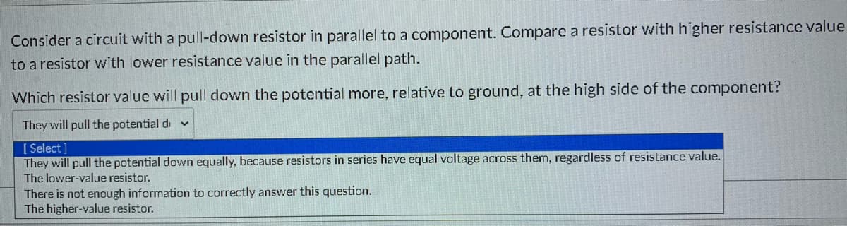 Consider a circuit with a pull-down resistor in parallel to a component. Compare a resistor with higher resistance value
to a resistor with lower resistance value in the parallel path.
Which resistor value will pull down the potential more, relative to ground, at the high side of the component?
They will pull the potential di
[ Select]
They will pull the potential down equally, because resistors in series have equal voltage across them, regardless of resistance value.
The lower-value resistor.
There is not enough information to correctly answer this question.
The higher-value resistor.
