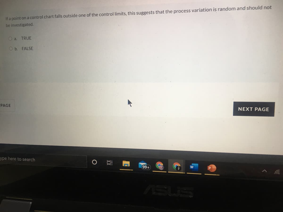 If a point on a control chart falls outside one of the control limits, this suggests that the process variation is random and should not
be investigated.
O a. TRUE
O b. FALSE
PAGE
NEXT PAGE
ype here to search
99+
SUS
