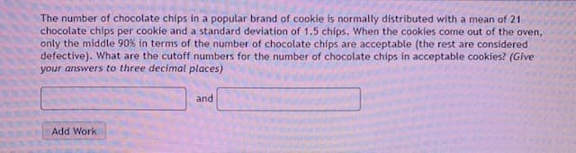 The number of chocolate chips in a popular brand of cookie is normally distributed with a mean of 21
chocolate chips per cookie and a standard deviation of 1.5 chips. When the cookies come out of the oven,
only the middle 90% in terms of the number of chocolate chips are acceptable (the rest are considered
defective). What are the cutoff numbers for the number of chocolate chips in acceptable cookies? (Give
your answers to three decimal places)
and
Add Work
