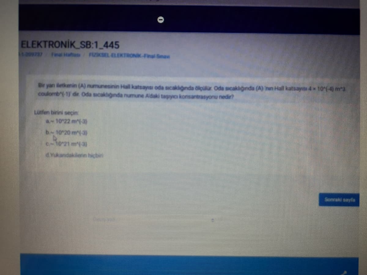 ELEKTRONİK SB:1 445
1:209737
Final Haftas
FIZIKSEL ELEKTRONK-Final Senaw
Bir yan iletkenin (A) numunesinin Hall katsayısı oda sicakliginda ölçülur Oda sicakliğnda (A) nin Hall katsay 4x10-4) mr3
coulomb"(-1) dir. Oda sucakliğında numune Adaki taşryıcı konsantrasyonu nedir?
Lutfen birini secin
10 22 m(-3)
b-10 20 m(-3
c-10-21 ma
drukandakilenn hicbir
Sonraki sayfa
