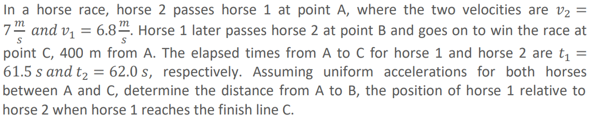 S
S
In a horse race, horse passes horse 1 at point A, where the two velocities are v₂ =
7m² and v₁ = 6.8. Horse 1 later passes horse 2 at point B and goes on to win the race at
point C, 400 m from A. The elapsed times from A to C for horse 1 and horse 2 are t₁ =
61.5 s and t₂ 62.0 s, respectively. Assuming uniform accelerations for both horses
between A and C, determine the distance from A to B, the position of horse 1 relative to
horse 2 when horse 1 reaches the finish line C.
