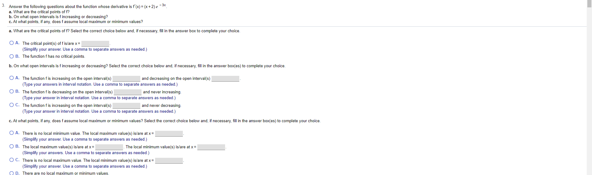 Answer the following questions about the function whose derivative is f'(x) = (x + 2) e - 3x
a. What are the critical points of f?
b. On what open intervals is f increasing or decreasing?
c. At what points, if any, does f assume local maximum or minimum values?
a. What are the critical points of f? Select the correct choice below and, if necessary, fill in the answer box to complete your choice
O A. The critical point(s) off is/are x
(Simplify your answer. Use a comma to separate answers as needed.)
O B. The function f has no critical points
b. On what open intervals is f increasing or decreasing? Select the correct choice below and, if necessary, fill in the answer box(es) to complete your choice
O A. The function f is increasing on the open interval(s)
and decreasing on the open interval(s)
(Type your answers in interval notation. Use a comma to separate answers as needed.)
O B. The function f is decreasing on the open interval(s)
and never increasing.
(Type your answer in interval notation. Use a comma to separate answers as needed.)
O C. The function f is increasing on the open interval(s)
and never decreasing.
(Type your answer in interval notation. Use a comma to separate answers as needed.)
c. At what points, if any, does f assume local maximum or minimum values? Select the correct choice below and, if necessary, fill in the answer box(es) to complete your choice.
O A. There is no local minimum value. The local maximum value(s) is/are at x
(Simplify your answer. Use a com
to separate nswers as needed.)
O B. The local maximum value(s) is/are at x
The local minimum value(s) is/are at x
(Simplify your answers. Use a comma to separate answers as needed.)
O C. There is no local maximum value. The local minimum value(s) is/are at x
(Simplify your answer. Use a comma to separate answers as needed.)
O D. There are no local maximum or minimum values.
