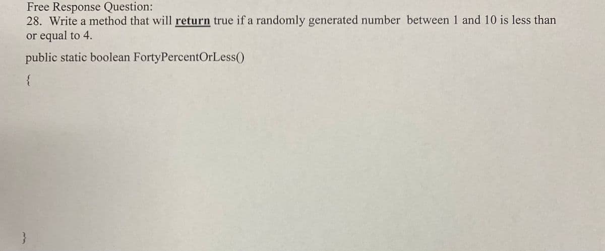 Free Response Question:
28. Write a method that will return true if a randomly generated number between 1 and 10 is less than
or equal to 4.
public static boolean FortyPercentOrLess()
{
}