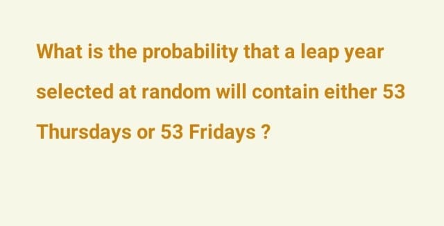 What is the probability that a leap year
selected at random will contain either 53
Thursdays or 53 Fridays ?
