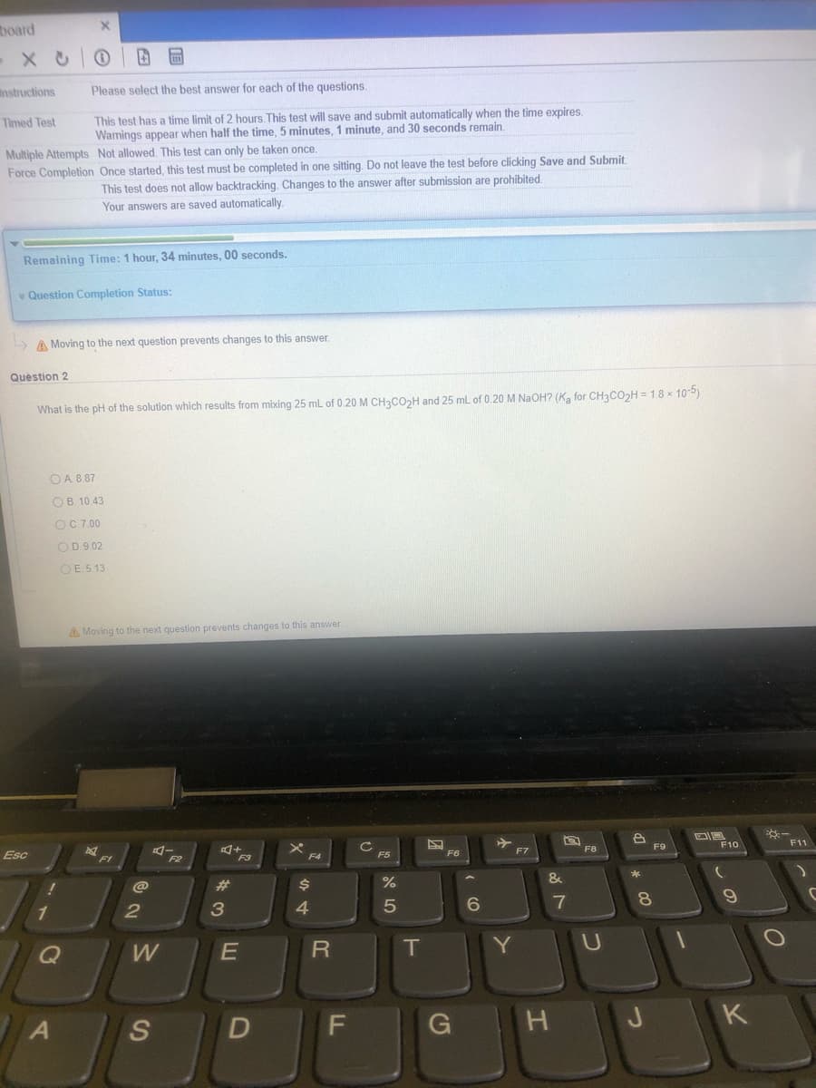 board
Instructions
Please select the best answer for each of the questions.
This test has a time limit of 2 hours.This test will save and submit automatically when the time expires.
Warnings appear when half the time, 5 minutes, 1 minute, and 30 seconds remain.
Timed Test
Multiple Attempts Not allowed. This test can only be taken once.
Force Completion Once started, this test must be completed in one sitting. Do not leave the test before clicking Save and Submit
This test does not allow backtracking. Changes to the answer after submission are prohibited.
Your answers are saved automatically.
Remaining Time: 1 hour, 34 minutes, 00 seconds.
* Question Completion Status:
A Moving to the next question prevents changes to this answer.
Question 2
What is the pH of the solution which results from mixing 25 mL of 0.20 M CH3CO>H and 25 mL of 0.20 M NAOH? (K, for CH3CO>H = 1.8 x 10-b)
OA 8.87
OB. 10.43
OC7.00
OD.9 02
OE 5.13
A Moving to the next question prevents changes to this answer.
*-
F11
F9
F10
ロー
F2
F7
F8
Esc
F3
F4
F5
F6
F1
*
@
%23
$4
3
4.
5
7
8.
1
2
Q
T
Y
K
S
D
LL
