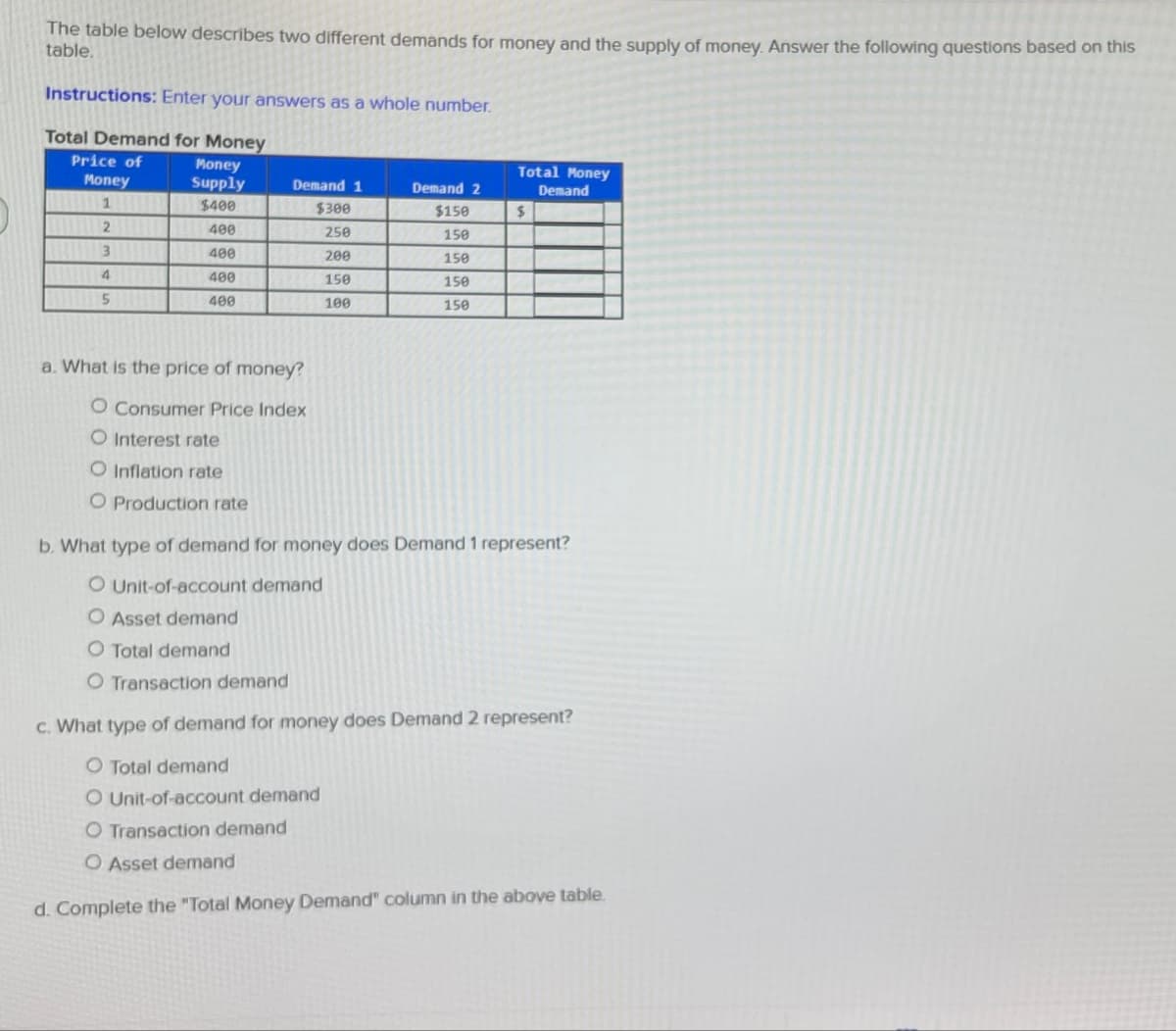 The table below describes two different demands for money and the supply of money. Answer the following questions based on this
table.
Instructions: Enter your answers as a whole number.
Total Demand for Money
Price of
Money
Money
Supply
Demand 1
Demand 2
Total Money
Demand
1
$400
$300
$150
$
2
400
250
150
3
400
200
150
400
150
150
5
400
100
150
a. What is the price of money?
O Consumer Price Index
O Interest rate
O Inflation rate
O Production rate
b. What type of demand for money does Demand 1 represent?
O Unit-of-account demand
O Asset demand
O Total demand
O Transaction demand
c. What type of demand for money does Demand 2 represent?
O Total demand
O Unit-of-account demand
O Transaction demand
O Asset demand
d. Complete the "Total Money Demand" column in the above table.