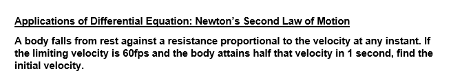 Applications of Differential Equation: Newton's Second Law of Motion
A body falls from rest against a resistance proportional to the velocity at any instant. If
the limiting velocity is 60fps and the body attains half that velocity in 1 second, find the
initial velocity.