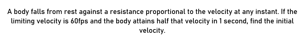 A body falls from rest against a resistance proportional to the velocity at any instant. If the
limiting velocity is 60fps and the body attains half that velocity in 1 second, find the initial
velocity.