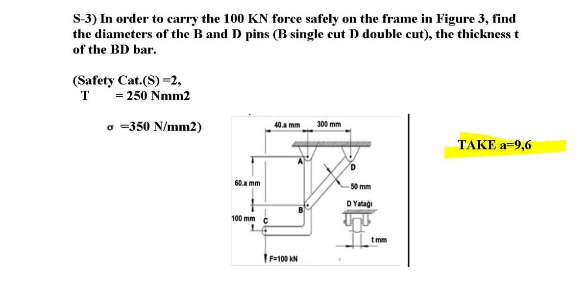 S-3) In order to carry the 100 KN force safely on the frame in Figure 3, find
the diameters of the B and D pins (B single cut D double cut), the thickness t
of the BD bar.
(Safety Cat.(S)=2,
T
= 250 Nmm2
o -350 N/mm2)
40.a mm
300 mm
ТАКE a-9,6
60.a mm
50 mm
D Yatağı
100 mm C
t mm
|F=100 kN
