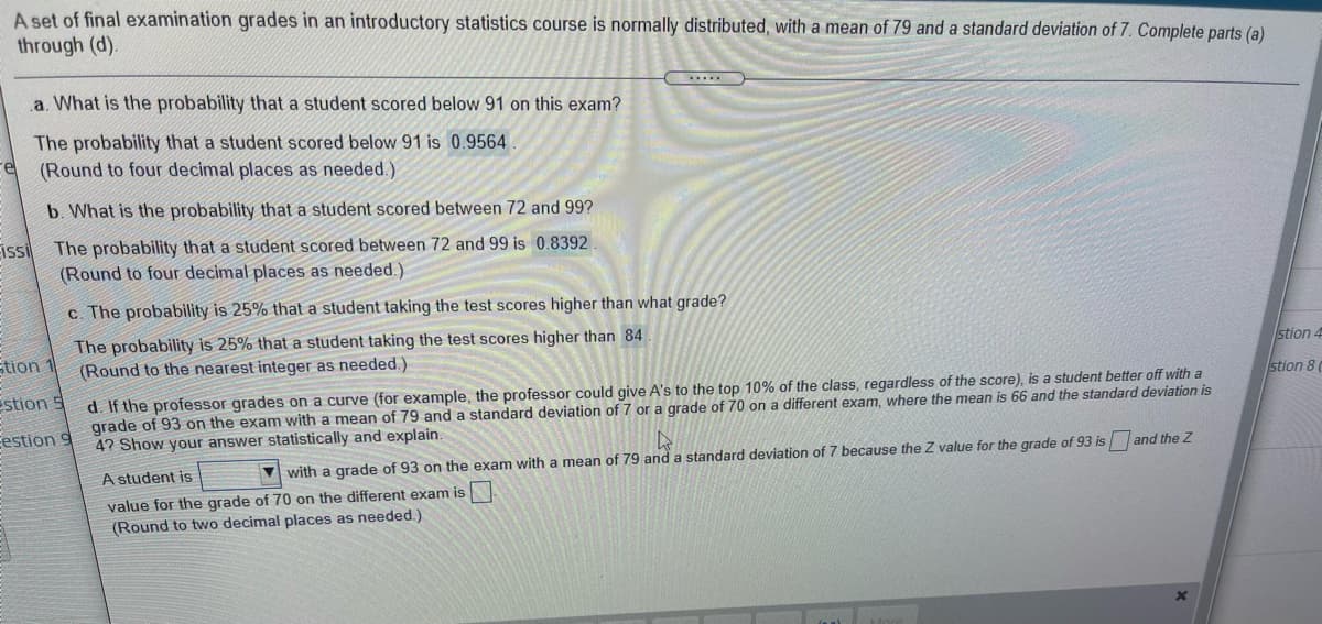 A set of final examination grades in an introductory statistics course is normally distributed, with a mean of 79 and a standard deviation of 7. Complete parts (a)
through (d).
a. What is the probability that a student scored below 91 on this exam?
The probability that a student scored below 91 is 0.9564
(Round to four decimal places as needed.)
b. What is the probability that a student scored between 72 and 99?
The probability that a student scored between 72 and 99 is 0.8392
(Round to four decimal places as needed.)
Eisi
c. The probability is 25% that a student taking the test scores higher than what grade?
The probability is 25% that a student taking the test scores higher than 84
(Round to the nearest integer as needed.)
Etion
stion 4
stion 8
d. If the professor grades on a curve (for example, the professor could give A's to the top 10% of the class, regardless of the score), is a student better off with a
grade of 93 on the exam with a mean of 79 and a standard deviation of 7 or a grade of 70 on a different exam, where the mean is 66 and the standard deviation is
4? Show your answer statistically and explain.
Estion 5
Eestion
A student is
with a grade of 93 on the exam with a mean of 79 and a standard deviation of 7 because the Z value for the grade of 93 is and the Z
value for the grade of 70 on the different exam is
(Round to two decimal places as needed.)
