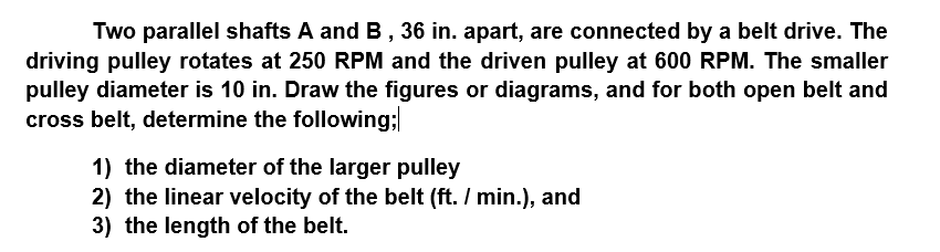 Two parallel shafts A and B, 36 in. apart, are connected by a belt drive. The
driving pulley rotates at 250 RPM and the driven pulley at 600 RPM. The smaller
pulley diameter is 10 in. Draw the figures or diagrams, and for both open belt and
cross belt, determine the following;
1) the diameter of the larger pulley
2) the linear velocity of the belt (ft. / min.), and
3) the length of the belt.