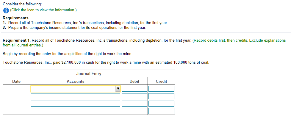 Consider the following:
A (Click the icon to view the information.)
Requirements
1. Record all of Touchstone Resources, Inc.'s transactions, including depletion, for the first year.
2. Prepare the company's income statement for its coal operations for the first year.
Requirement 1. Record all of Touchstone Resources, Inc.'s transactions, including depletion, for the first year. (Record debits first, then credits. Exclude explanations
from all journal entries.)
Begin by recording the entry for the acquisition of the right to work the mine.
Touchstone Resources, Inc., paid $2,100,000 in cash for the right to work a mine with an estimated 100,000 tons of coal.
Journal Entry
Date
Accounts
Debit
Credit
