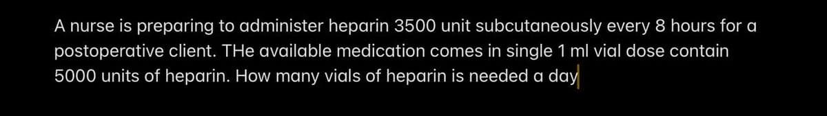 A nurse is preparing to administer heparin 3500 unit subcutaneously every 8 hours for a
postoperative client. The available medication comes in single 1 ml vial dose contain
5000 units of heparin. How many vials of heparin is needed a day