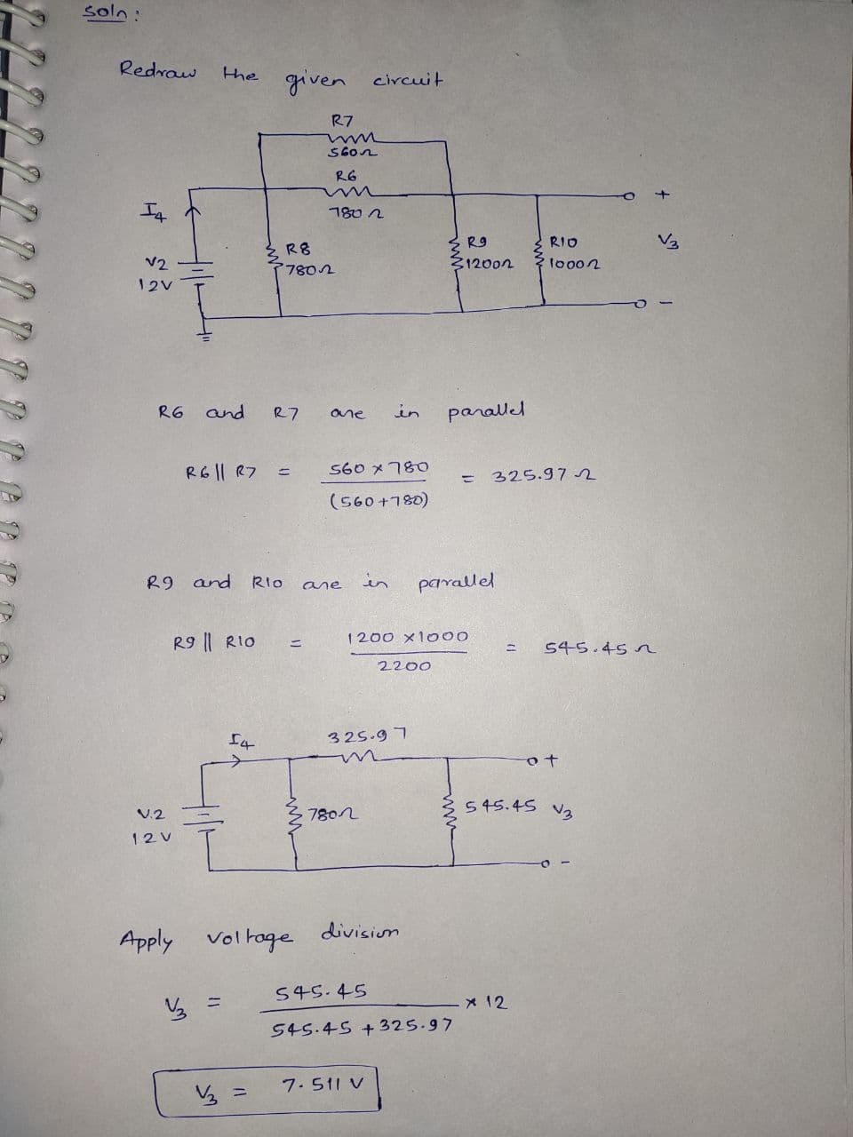 soln:
Redrow
the given circuit
R7
R6
7802
R9
RIO
V3
R8
V2
312002
7802
12V
R6
and
R7
in
parallel
ane
RG|| R7 =
S60メ78O
325.97 2
(560+780)
R9 and
RIo
in
parallel
ane
R9 || RIO
1200 x1000
ニ
%3D
545.45 n
2200
325.9 7
545.45
V.2
7802
12V
division
Apply voltoge
545.45
X 12
545.45 + 325.97
7. 511 V
ら =
