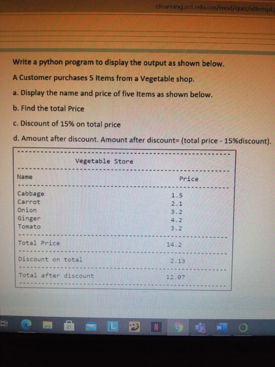 elearning act.edu.om/mod/quiz/attempt,
Write a python program to display the output as shown below.
A Customer purchases 5 Items from a Vegetable shop.
a. Display the name and price of five Items as shown below.
b. Find the total Price
c. Discount of 15% on total price
d. Amount after discount. Amount after discount= (total price 15%discount).
Vegetable tore
Name
Price
Cabbage
1.5
2.1
3.2
4.2
Carrot
Onion
Ginger
Tomato
3.2
Total Price
14.2
Discount on total
2.13
Total after discount
四ロ 屯 O
