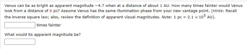 Venus can be as bright as apparent magnitude -4.7 when at a distance of about 1 AU. How many times fainter would Venus
look from a distance of 6 pc? Assume Venus has the same illumination phase from your new vantage point. (Hints: Recall
the inverse square law; also, review the definition of apparent visual magnitudes. Note: 1 pc = 2.1 x 105 AU).
times fainter
What would its apparent magnitude be?
