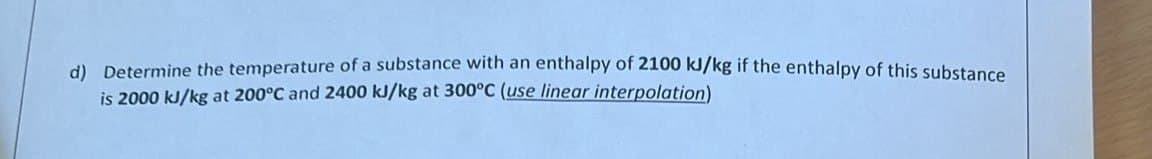 d) Determine the temperature of a substance with an enthalpy of 2100 kJ/kg if the enthalpy of this substance
is 2000 kJ/kg at 200°C and 2400 kJ/kg at 300°C (use linear interpolation)