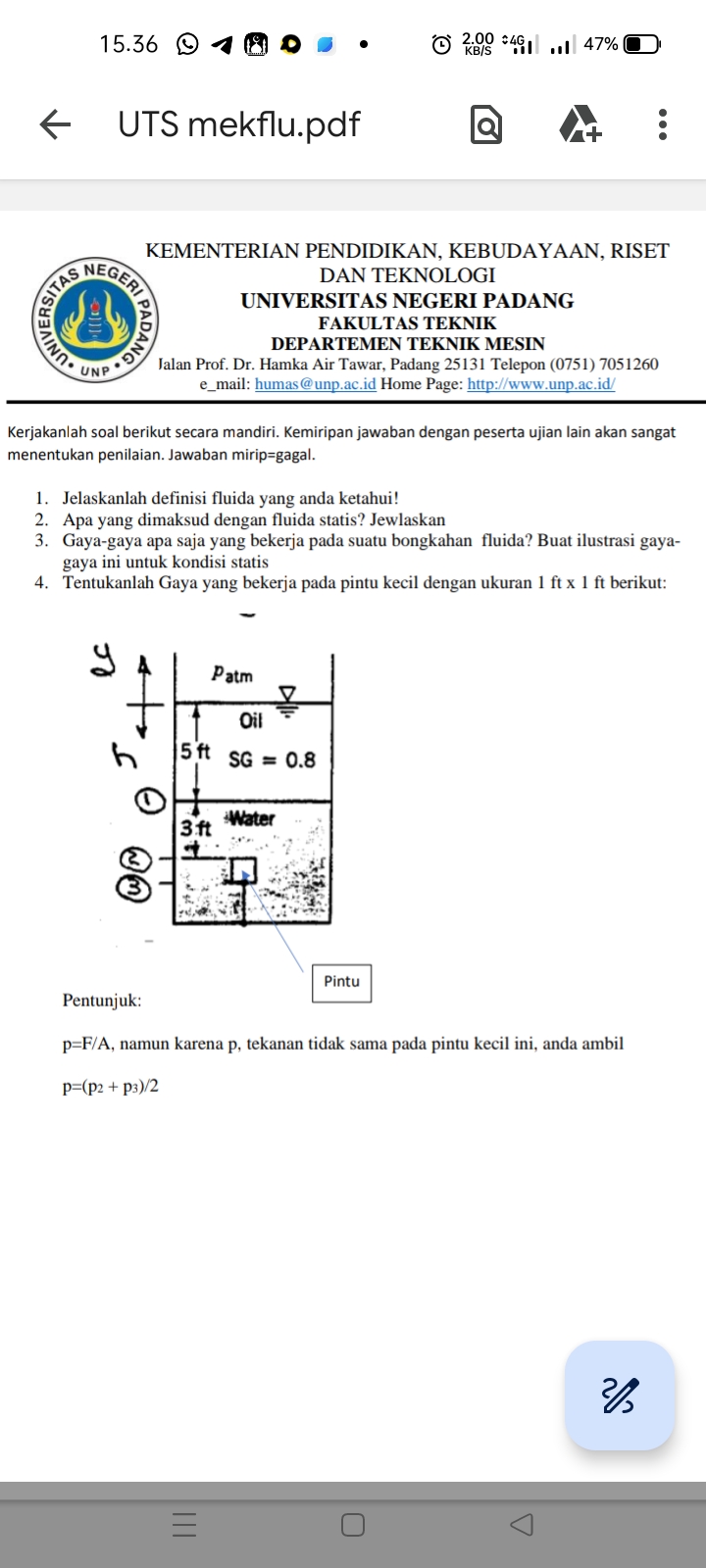 ←
15.36
KB/S
200447% |
UTS mekflu.pdf
Q
UNIVERSITAS
NEGERI
KEMENTERIAN PENDIDIKAN, KEBUDAYAAN, RISET
DAN TEKNOLOGI
SAI PADANG
UNIVERSITAS NEGERI PADANG
FAKULTAS TEKNIK
DEPARTEMEN TEKNIK MESIN
Jalan Prof. Dr. Hamka Air Tawar, Padang 25131 Telepon (0751) 7051260
e_mail: humas@unp.ac.id Home Page: http://www.unp.ac.id/
Kerjakanlah soal berikut secara mandiri. Kemiripan jawaban dengan peserta ujian lain akan sangat
menentukan penilaian. Jawaban mirip-gagal.
1. Jelaskanlah definisi fluida yang anda ketahui!
2. Apa yang dimaksud dengan fluida statis? Jewlaskan
3. Gaya-gaya apa saja yang bekerja pada suatu bongkahan fluida? Buat ilustrasi gaya-
gaya ini untuk kondisi statis
4. Tentukanlah Gaya yang bekerja pada pintu kecil dengan ukuran 1 ft x 1 ft berikut:
รา
h
Patm
Oil
5ft SG 0.8
=
3ft
Water
wm
Pintu
Pentunjuk:
p=F/A, namun karena p, tekanan tidak sama pada pintu kecil ini, anda ambil
p=(p: +pi)/2
三