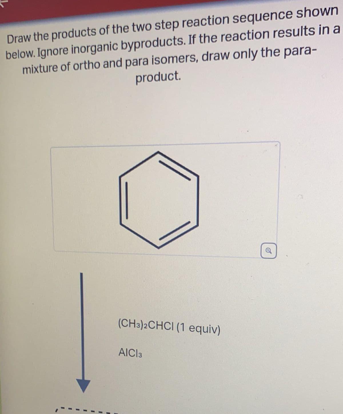 Draw the products of the two step reaction sequence shown
below. Ignore inorganic byproducts. If the reaction results in a
mixture of ortho and para isomers, draw only the para-
product.
(CH3)2CHCI (1 equiv)
AICI 3
a