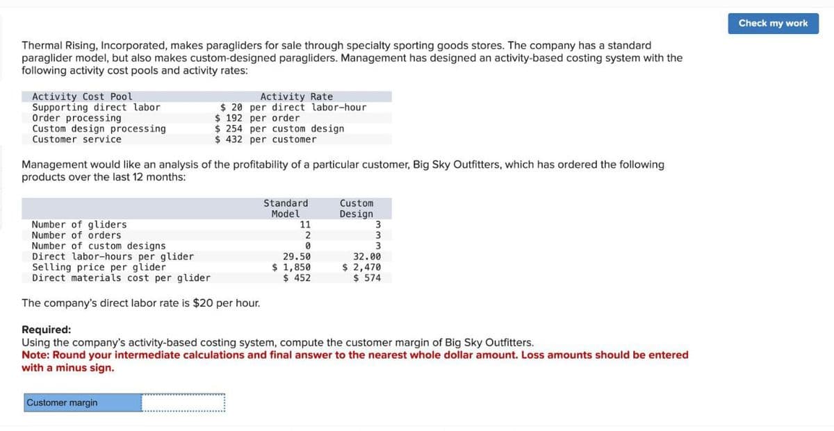 Thermal Rising, Incorporated, makes paragliders for sale through specialty sporting goods stores. The company has a standard
paraglider model, but also makes custom-designed paragliders. Management has designed an activity-based costing system with the
following activity cost pools and activity rates:
Activity Cost Pool
Supporting direct labor
Order processing
Custom design processing
Customer service
Activity Rate
$20 per direct labor-hour
$ 192 per order
$ 254 per custom design
$ 432 per customer
Management would like an analysis of the profitability of a particular customer, Big Sky Outfitters, which has ordered the following
products over the last 12 months:
Number of gliders
Number of orders
Number of custom designs
Direct labor-hours per glider
Selling price per glider
Standard
Model
Custom
Design
11
3
2
3
0
3
29.50
32.00
$ 1,850
$ 452
$ 2,470
$ 574
Direct materials cost per glider
The company's direct labor rate is $20 per hour.
Required:
Using the company's activity-based costing system, compute the customer margin of Big Sky Outfitters.
Note: Round your intermediate calculations and final answer to the nearest whole dollar amount. Loss amounts should be entered
with a minus sign.
Customer margin
_
Check my work