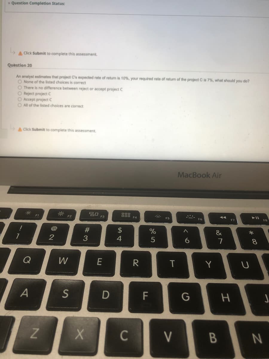 v Question Completion Status:
A Click Submit to complete this assessment.
Question 20
An analyst estimates that project C's expected rate of return is 10%, your required rate of return of the project C is 7%, what should you do?
O None of the listed choices is correct
O There is no difference between reject or accept project C
O Reject project c
O Accept project C
O All of the listed choices are correct
A Click Submit to complete this assessment.
MacBook Air
20
F3
O00 E4
F1
F2
F5
F6
F7
F8
#
$
*
2
5
7
8.
Q
W
R
T
Y
F
C
V
* 00
B
