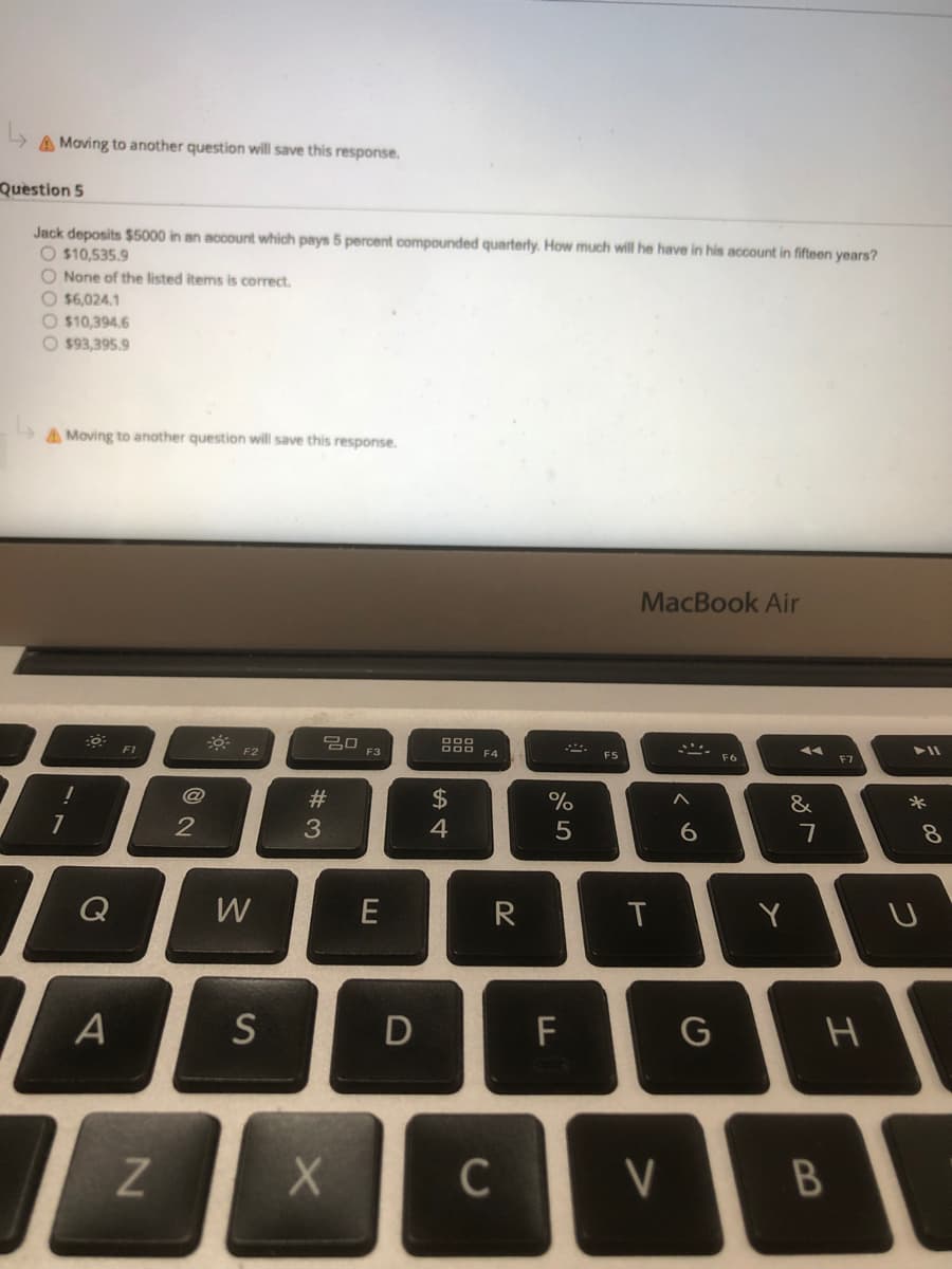 A Moving to another question will save this response.
Question 5
Jack deposits $5000 in an account which pays 5 percent compounded quarterly. How much will he have in his account in fifteen years?
O $10,535.9
O None of the listed items is correct.
O $6,024.1
O $10,394.6
O $93,395.9
A Moving to another question will save this response.
MacBook Air
20
F3
B00 FA
F1
F2
F5
F6
F7
@
#3
$
&
3
4
6.
7
8.
W
R
T
Y
S
D
F
G
V
B
つ
AT
