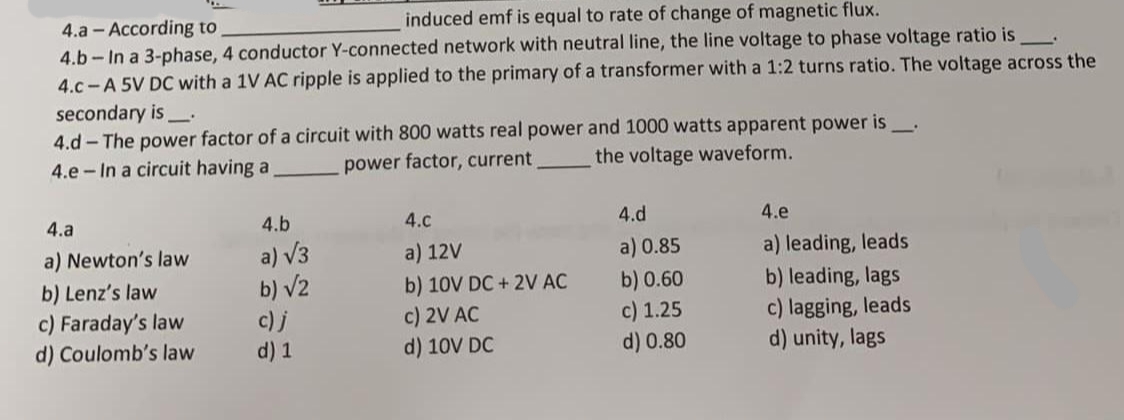 induced emf is equal to rate of change of magnetic flux.
4.a - According to
4.b - In a 3-phase, 4 conductor Y-connected network with neutral line, the line voltage to phase voltage ratio is
4.c-A 5V DC with a 1V AC ripple is applied to the primary of a transformer with a 1:2 turns ratio. The voltage across the
secondary is
4.d - The power factor of a circuit with 800 watts real power and 1000 watts apparent power is
4.e - In a circuit having a
power factor, current
the voltage waveform.
4.a
4.b
4.c
4.d
4.e
a) v3
b) v2
a) Newton's law
a) 12V
a) leading, leads
b) leading, lags
a) 0.85
b) Lenz's law
b) 10V DC + 2V AC
c) 2V AC
d) 10V DC
b) 0.60
c) Faraday's law
d) Coulomb's law
c)j
d) 1
c) 1.25
d) 0.80
c) lagging, leads
d) unity, lags
