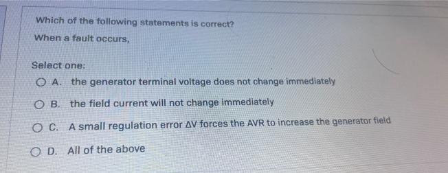 Which of the following statements is correct?
When a fault occurs,
Select one:
O A.
the generator terminal voltage does not change immediately
O B. the field current will not change immediately
O C. A small regulation error AV forces the AVR to increase the generator field
O D. All of the above

