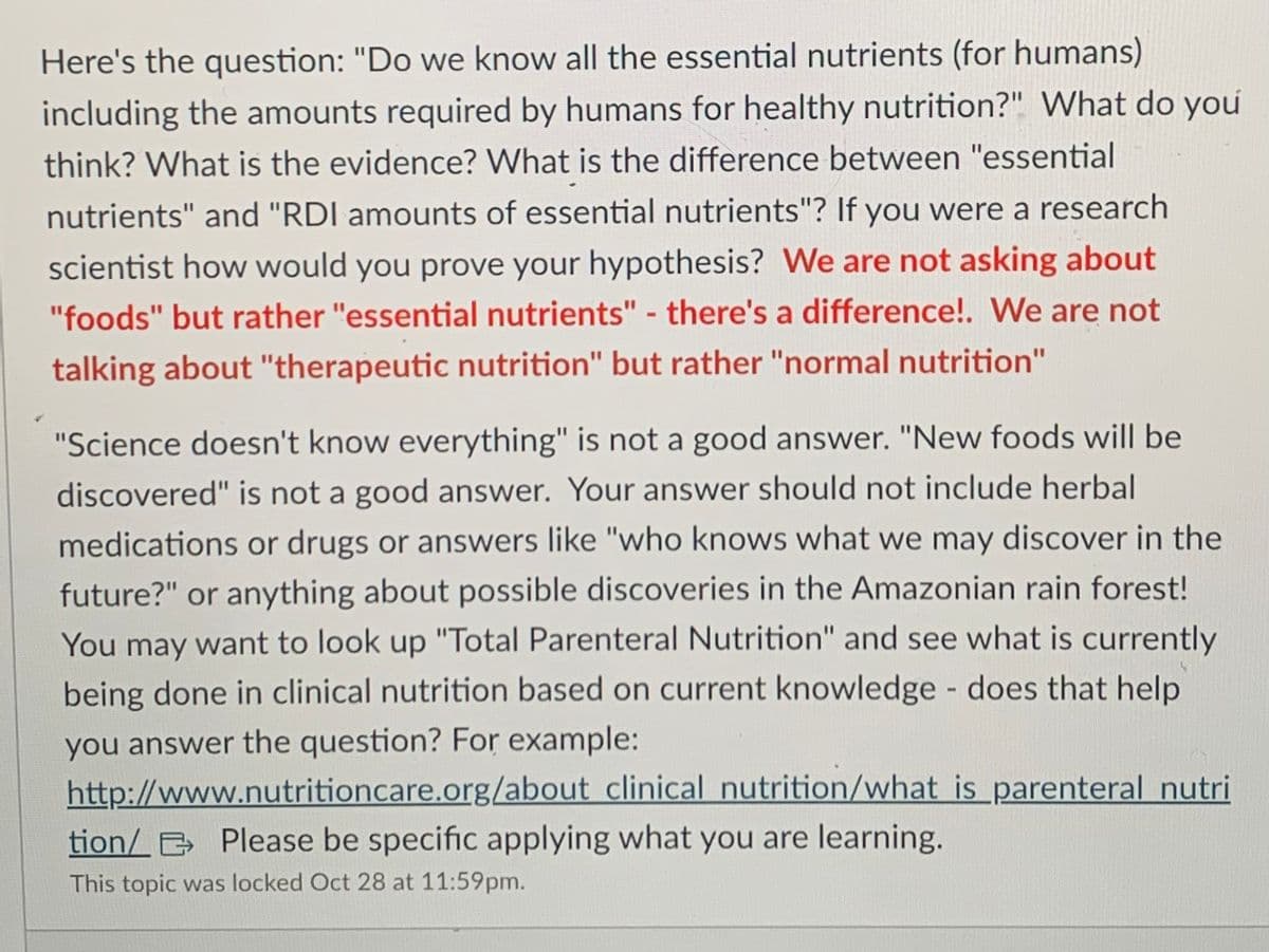 Here's the question: "Do we know all the essential nutrients (for humans)
including the amounts required by humans for healthy nutrition?" What do you
think? What is the evidence? What is the difference between "essential
nutrients" and "RDI amounts of essential nutrients"? If you were a research
scientist how would you prove your hypothesis? We are not asking about
"foods" but rather "essential nutrients" - there's a difference!. We are not
talking about "therapeutic nutrition" but rather "normal nutrition"
"Science doesn't know everything" is not a good answer. "New foods will be
discovered" is not a good answer. Your answer should not include herbal
medications or drugs or answers like "who knows what we may discover in the
future?" or anything about possible discoveries in the Amazonian rain forest!
You may want to look up "Total Parenteral Nutrition" and see what is currently
being done in clinical nutrition based on current knowledge - does that help
you answer the question? For example:
http://www.nutritioncare.org/about clinical nutrition/what is parenteral nutri
Please be specific applying what you are learning.
tion/
This topic was locked Oct 28 at 11:59pm.