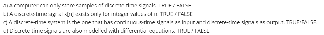 a) A computer can only store samples of discrete-time signals. TRUE / FALSE
b) A discrete-time signal x[n] exists only for integer values of n. TRUE / FALSE
c) A discrete-time system is the one that has continuous-time signals as input and discrete-time signals as output. TRUE/FALSE.
d) Discrete-time signals are also modelled with differential equations. TRUE / FALSE