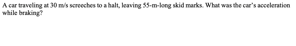 A car traveling at 30 m/s screeches to a halt, leaving 55-m-long skid marks. What was the car's acceleration
while braking?