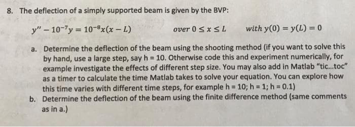 8. The deflection of a simply supported beam is given by the BVP:
y" – 10-7y = 10-x(x-L)
over 0 SXSL
with y(0) = y(L) = 0
a. Determine the deflection of the beam using the shooting method (if you want to solve this
by hand, use a large step, say h = 10. Otherwise code this and experiment numerically, for
example investigate the effects of different step size. You may also add in Matlab "tic..toc"
as a timer to calculate the time Matlab takes to solve your equation. You can explore how
this time varies with different time steps, for example h D
b. Determine the deflection of the beam using the finite difference method (same comments
as in a.)
10; h = 1; h = 0.1)
