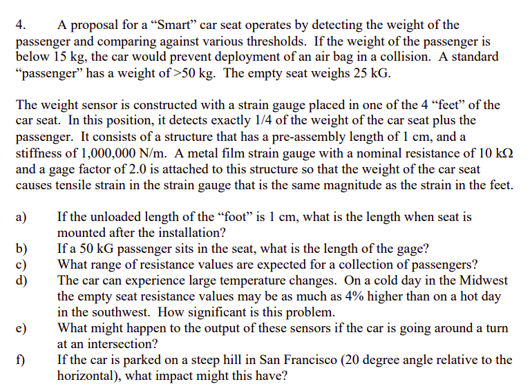 4.
A proposal for a “Smart" car seat operates by detecting the weight of the
passenger and comparing against various thresholds. If the weight of the passenger is
below 15 kg, the car would prevent deployment of an air bag in a collision. A standard
"passenger" has a weight of >50 kg. The empty seat weighs 25 kG.
The weight sensor is constructed with a strain gauge placed in one of the 4 “feet" of the
car seat. In this position, it detects exactly 1/4 of the weight of the car seat plus the
passenger. It consists of a structure that has a pre-assembly length of 1 cm, and a
stiffness of 1,000,000 N/m. A metal film strain gauge with a nominal resistance of 10 kN
and a gage factor of 2.0 is attached to this structure so that the weight of the car seat
causes tensile strain in the strain gauge that is the same magnitude as the strain in the feet.
a)
If the unloaded length of the "foot" is 1 cm, what is the length when seat is
mounted after the installation?
If a 50 kG passenger sits in the seat, what is the length of the gage?
What range of resistance values are expected for a collection of passengers?
The car can experience large temperature changes. On a cold day in the Midwest
the empty seat resistance values may be as much as 4% higher than on a hot day
in the southwest. How significant is this problem.
What might happen to the output of these sensors if the car is going around a turn
at an intersection?
b)
d)
e)
f)
If the car is parked on a steep hill in San Francisco (20 degree angle relative to the
horizontal), what impact might this have?

