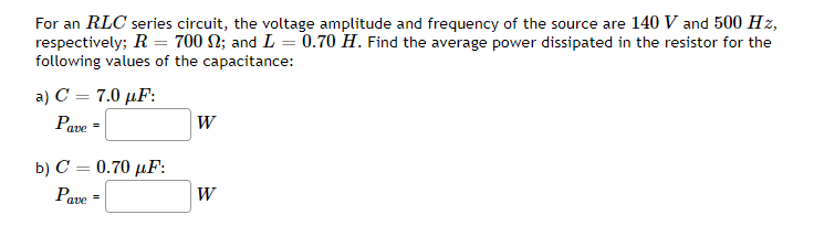 For an RLC series circuit, the voltage amplitude and frequency of the source are 140 V and 500 Hz,
respectively; R = 700 N; and L = 0.70 H. Find the average power dissipated in the resistor for the
following values of the capacitance:
a) C = 7.0 µF:
W
Pave
b) C = 0.70 µF:
Pave
W

