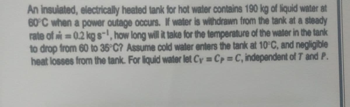 An insulated, electrically heated tank for hot water contains 190 kg of liquid water at
60°C when a power outage occurs. If water is withdrawn from the tank at a steady
rate of i = 0.2 kg s-, how long will it take for the temperature of the water in the tank
to drop from 60 to 35°C? Assume cold water enters the tank at 10°C, and negligible
heat losses from the tank. For liquid water let Cy = Cp C, independent of T and P.
%3D
%3D
