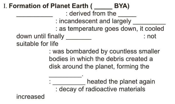 I. Formation of Planet Earth (
BYA)
: derived from the
: incandescent and largely
: as temperature goes down, it cooled
down until finally
: not
suitable for life
: was bombarded by countless smaller
bodies in which the debris created a
disk around the planet, forming the
heated the planet again
: decay of radioactive materials
increased
