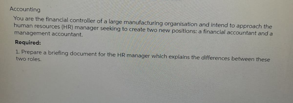 Accounting
You are the financial controller of a large manufacturing organisation and intend to approach the
human resources (HR) manager seeking to create two new positions: a financial accountant and a
management accountant.
Required:
1. Prepare a briefing document for the HR manager which explains the differences between these
two roles.