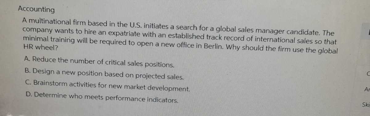 Accounting
A multinational firm based in the U.S. initiates a search for a global sales manager candidate. The
company wants to hire an expatriate with an established track record of international sales so that
minimal training will be required to open a new office in Berlin. Why should the firm use the global
HR wheel?
A. Reduce the number of critical sales positions.
B. Design a new position based on projected sales.
C. Brainstorm activities for new market development.
D. Determine who meets performance indicators.
C
Ar
Ski