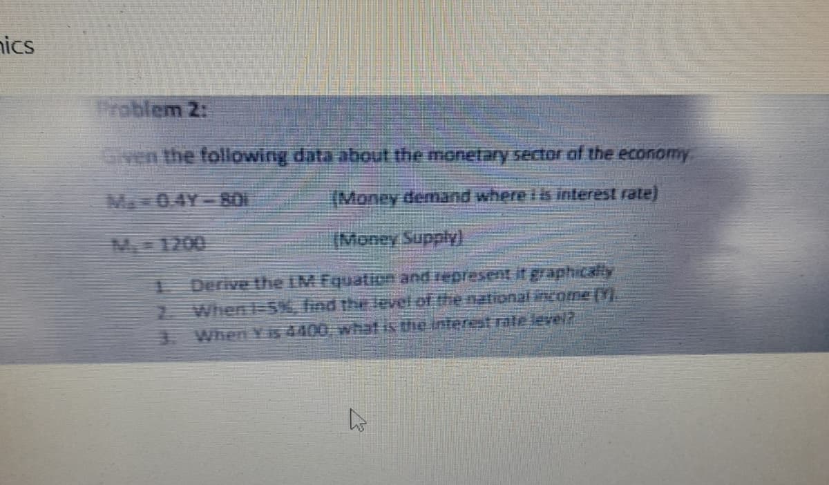 nics
Problem 2:
Given the following data about the monetary sector of the economy
M.-04Y-801
(Money demand where i is interest rate)
M-1200
(Money Supply)
2.
Derive the IM Equation and represent it graphically
When 1-5%, find the level of the national income (Y).
3. When Yis 4400, what is the interest rate level?